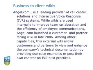 Business to client wikis Angel.com… is a leading provider of call center solutions and Interactive Voice Response (IVR) systems. While wikis are used internally to improve team collaboration and the efficiency of employee communications, Angel.com launched a customer- and partner facing wiki in late 2006. Among other capabilities, this external wiki allows customers and partners to view and enhance the company’s technical documentation by providing use-case examples or post their own content on IVR best practices. 