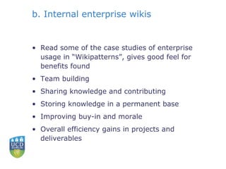 b. Internal enterprise wikis Read some of the case studies of enterprise usage in “Wikipatterns”, gives good feel for benefits found Team building Sharing knowledge and contributing Storing knowledge in a permanent base Improving buy-in and morale Overall efficiency gains in projects and deliverables 