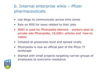 b. Internal enterprise wikis – Pfizer pharmaceuticals Use blogs to communicate across time zones Rely on RSS for news related to their jobs WIKI is used for Pfizerpedia element -  workers post to private wiki Pfizerpedia, 10,000+ articles and  how-to videos Initiated at grassroots level and spread virally Pfizerpedia is now an official part of the Pfizer IT landscape Started with small projects targeting narrow groups of employees to overcome resistance 
