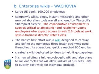 b. Enterprise wikis - WACHOVIA Large US bank, 100,000 employees company’s wikis, blogs, instant messaging and other new collaboration tools are all anchored by Microsoft’s Sharepoint Server .  The collaborative environment is seen as critical to attracting –and retaining—young employees who expect access to web 2.0 tools at work, says e-business director Peter Fields The bank's first effort was a  wiki  designed to capture and define the numerous three letter acronyms used throughout its operations, quickly reached 900 entries  created a wiki dedicated to ideas to help it go paperless It's now piloting a full, encyclopedic wiki and also plans to roll out tools that will allow individual business units to quickly post wikis for individual projects.  
