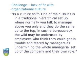 Challenge – lack of fit with organizational culture “ Is a culture shift. One of main issues is in a traditional hierarchical set up where normally you talk to manager above you only and they do the same up to the top, in such a bureaucracy the wiki may be underused by employees who think they could get in trouble and feared by managers as undermining the whole managerial set up of the company and their own role.” 