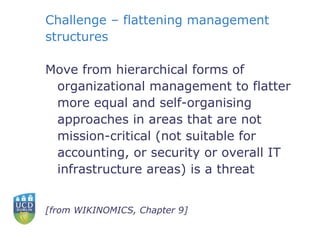 Challenge – flattening management structures Move from hierarchical forms of organizational management to flatter more equal and self-organising approaches in areas that are not mission-critical (not suitable for accounting, or security or overall IT infrastructure areas) is a threat [from WIKINOMICS, Chapter 9] 