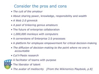 Consider the pros and cons •  The cult of the amateu r •  About sharing power, knowledge, responsibility and wealth •  A Web 2.0 gimmick •  A pool of tinkering genius amateurs •  The future of enterprise collaboration •  1,000,000 monkeys with computers •  A cornerstone of Enterprise 2.0 processes •  A platform for employee empowerment for critical decision-making •  The diffusion of decision-making to the point where no one is accountable •  Cut’n’Paste research •  A facilitator of teams with purpose •  The liberator of talent •  The avatar of mediocrity  [From the Wikinomics Playbook, p.8] 