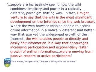 “… people are increasingly seeing how the wiki combines simplicity and power in a radically different, paradigm shifting way. In fact,  I might venture to say that the wiki is the most significant development on the Internet since the web browser.  Where the web browser enabled people to access online information in a radically different and better way that sparked the widespread growth of the Internet,  the wiki enables people to directly and easily edit information in a way that encourages increasing participation and exponentially faster growth of online information….we are moving from passive readers to active participants ”  From Mader, Wikipatterns, Chapter 1 enterprise use of wikis 