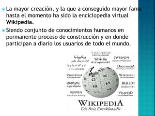  La mayor creación, y la que a conseguido mayor fama
hasta el momento ha sido la enciclopedia virtual
Wikipedia.
 Siendo conjunto de conocimientos humanos en
permanente proceso de construcción y en donde
participan a diario los usuarios de todo el mundo.
 
