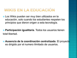  Los Wikis pueden ser muy bien utilizados en la
educación, solo cuando los estudiantes respeten los
principios que dieron origen a esta tecnología.
 Participación igualitaria. Todos los usuarios tienen
total libertad.
 Ausencia de la coordinación centralizada. El proyecto
es dirigido por el numero ilimitado de usuarios.
 