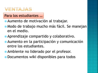  Aumento de motivación al trabajar.
 Modo de trabajo mucho más fácil. Se manejan
en el medio.
 Aprendizaje compartido y colaborativo.
 Aumento en la participación y comunicación
entre los estudiantes.
 Ambiente no liderado por el profesor.
 Documentos wiki disponibles para todos
Para los estudiantes …
 