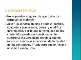  No se pueden asegurar de que todos los
estudiantes trabajen
 Al ser un servicio abierto a todo el público,
cualquiera puede subir, borrar y modificar
información, por lo que la veracidad de los
contenidos puede ser cuestionada. Se
cuestiona esa veracidad debido a que no
existe un control o supervisión de la calidad
de los contenidos. Y todo esto puede llevar a
un cierto vandalismo.
 