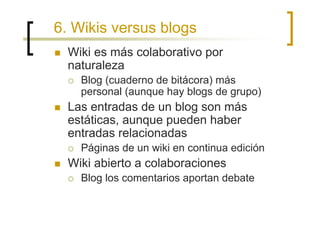 6. Wikis versus blogs
  Wiki es más colaborativo por
  naturaleza
    Blog (cuaderno de bitácora) más
    personal (aunque hay blogs de grupo)
  Las entradas de un blog son más
  estáticas, aunque pueden haber
  entradas relacionadas
    Páginas de un wiki en continua edición
  Wiki abierto a colaboraciones
    Blog los comentarios aportan debate