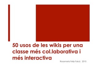 50 usos de les wikis per una
classe més col.laborativa i
més interactiva   Rosamaria Felip Falcó 2010
 