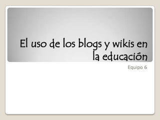El uso de los blogs y wikis en la educación Equipo 6  