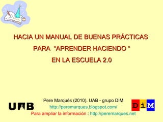 Pere Marquès (2010). UAB - grupo DIM http://peremarques.blogspot.com/ Para ampliar la información  :  http://peremarques.net HACIA UN MANUAL DE BUENAS PRÁCTICAS  PARA  “APRENDER HACIENDO “ EN LA ESCUELA 2.0 