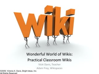 Wonderful World of Wikis:
                               Practical Classroom Wikis
                                            Vicki Davis, Teacher
                                           Adam Frey, Wikispaces
©2009, Victoria A. Davis, Bright Ideas, Inc.
All Rights Reserved
 
