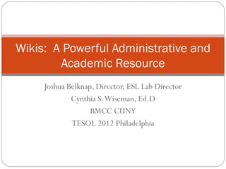Wikis: A Powerful Administrative and
        Academic Resource
     Joshua Belknap, Director, ESL Lab Director
             Cynthia S. Wiseman, Ed.D
                   BMCC CUNY
             TESOL 2012 Philadelphia
 