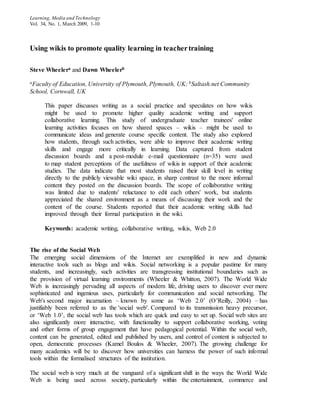 Learning, Media and Technology
Vol. 34, No. 1, March 2009, 1-10
Using wikis to promote quality learning in teachertraining
Steve Wheelera and Dawn Wheelerb
aFaculty of Education, University of Plymouth, Plymouth, UK; bSaltash.net Community
School, Cornwall, UK
This paper discusses writing as a social practice and speculates on how wikis
might be used to promote higher quality academic writing and support
collaborative learning. This study of undergraduate teacher trainees' online
learning activities focuses on how shared spaces – wikis – might be used to
communicate ideas and generate course specific content. The study also explored
how students, through such activities, were able to improve their academic writing
skills and engage more critically in learning. Data captured from student
discussion boards and a post-module e-mail questionnaire (n=35) were used
to map student perceptions of the usefulness of wikis in support of their academic
studies. The data indicate that most students raised their skill level in writing
directly to the publicly viewable wiki space, in sharp contrast to the more informal
content they posted on the discussion boards. The scope of collaborative writing
was limited due to students' reluctance to edit each others' work, but students
appreciated the shared environment as a means of discussing their work and the
content of the course. Students reported that their academic writing skills had
improved through their formal participation in the wiki.
Keywords: academic writing, collaborative writing, wikis, Web 2.0
The rise of the Social Web
The emerging social dimensions of the Internet are exemplified in new and dynamic
interactive tools such as blogs and wikis. Social networking is a popular pastime for many
students, and increasingly, such activities are transgressing institutional boundaries such as
the provision of virtual learning environments (Wheeler & Whitton, 2007). The World Wide
Web is increasingly pervading all aspects of modern life, driving users to discover ever more
sophisticated and ingenious uses, particularly for communication and social networking. The
Web's second major incarnation – known by some as ‘Web 2.0’ (O’Reilly, 2004) – has
justifiably been referred to as the 'social web'. Compared to its transmission heavy precursor,
or ‘Web 1.0’, the social web has tools which are quick and easy to set up. Social web sites are
also significantly more interactive, with functionality to support collaborative working, voting
and other forms of group engagement that have pedagogical potential. Within the social web,
content can be generated, edited and published by users, and control of content is subjected to
open, democratic processes (Kamel Boulos & Wheeler, 2007). The growing challenge for
many academics will be to discover how universities can harness the power of such informal
tools within the formalised structures of the institution.
The social web is very much at the vanguard of a significant shift in the ways the World Wide
Web is being used across society, particularly within the entertainment, commerce and
 