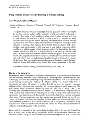 Learning, Media and Technology
Vol. 34, No. 1, March 2009, 1-10



Using wikis to promote quality learning in teacher training

Steve Wheelera and Dawn Wheelerb
a
Faculty of Education, University of Plymouth, Plymouth, UK; bSaltash.net Community School,
Cornwall, UK

      This paper discusses writing as a social practice and speculates on how wikis might
      be used to promote higher quality academic writing and support collaborative
      learning. This study of undergraduate teacher trainees' online learning activities
      focuses on how shared spaces – wikis – might be used to communicate ideas
      and generate course specific content. The study also explored how students, through
      such activities, were able to improve their academic writing skills and engage more
      critically in learning. Data captured from student discussion boards and a post-
      module e-mail questionnaire (n=35) were used to map student perceptions of the
      usefulness of wikis in support of their academic studies. The data indicate that most
      students raised their skill level in writing directly to the publicly viewable wiki
      space, in sharp contrast to the more informal content they posted on the discussion
      boards. The scope of collaborative writing was limited due to students' reluctance to
      edit each others' work, but students appreciated the shared environment as a means
      of discussing their work and the content of the course. Students reported that their
      academic writing skills had improved through their formal participation in the wiki.

      Keywords: academic writing, collaborative writing, wikis, Web 2.0


The rise of the Social Web
The emerging social dimensions of the Internet are exemplified in new and dynamic interactive
tools such as blogs and wikis. Social networking is a popular pastime for many students, and
increasingly, such activities are transgressing institutional boundaries such as the provision of
virtual learning environments (Wheeler & Whitton, 2007). The World Wide Web is
increasingly pervading all aspects of modern life, driving users to discover ever more
sophisticated and ingenious uses, particularly for communication and social networking. The
Web's second major incarnation – known by some as ‘Web 2.0’ (O’Reilly, 2004) – has
justifiably been referred to as the 'social web'. Compared to its transmission heavy precursor, or
‘Web 1.0’, the social web has tools which are quick and easy to set up. Social web sites are also
significantly more interactive, with functionality to support collaborative working, voting and
other forms of group engagement that have pedagogical potential. Within the social web,
content can be generated, edited and published by users, and control of content is subjected to
open, democratic processes (Kamel Boulos & Wheeler, 2007). The growing challenge for many
academics will be to discover how universities can harness the power of such informal tools
within the formalised structures of the institution.

The social web is very much at the vanguard of a significant shift in the ways the World Wide
Web is being used across society, particularly within the entertainment, commerce and
education sectors. Clearly, the social web has burgeoned in recent years and Web 2.0 tools have
 