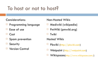 To host or not to host? Considerations: Programming language Ease of use Cost Spam prevention Security Version Control Non-Hosted Wikis Mediwiki (wikipedia) PmWiki (pmwiki.org) Twiki  Hosted Wikis Pbwiki   ( http://pbwiki.com ) Wetpaint   ( http://wetpaint.com )  Wikispaces ( http://www.wikispaces.com/ )  