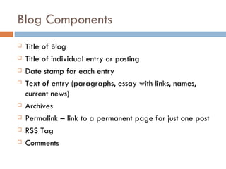 Blog Components Title of Blog Title of individual entry or posting Date stamp for each entry Text of entry (paragraphs, essay with links, names, current news) Archives Permalink – link to a permanent page for just one post RSS Tag Comments 