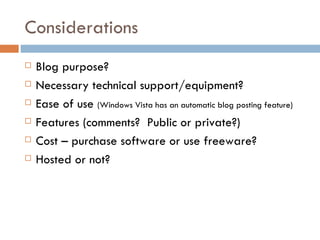 Considerations Blog purpose? Necessary technical support/equipment? Ease of use  (Windows Vista has an automatic blog posting feature) Features (comments?  Public or private?) Cost – purchase software or use freeware? Hosted or not? 