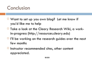 Conclusion Want to set up you own blog?  Let me know if you’d like me to help Take a look at the Cleary Research Wiki, a work-in-progress (http://resources.cleary.edu) I’ll be working on the research guides over the next few months Instructor recommended sites, other content appreciated. *** 
