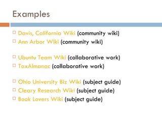 Examples Davis, California Wiki  (community wiki) Ann Arbor Wiki  (community wiki) Ubuntu Team Wiki  (collaborative work) TaxAlmanac  (collaborative work) Ohio University Biz Wiki  (subject guide) Cleary Research Wiki  (subject guide) Book Lovers Wiki  (subject guide) 