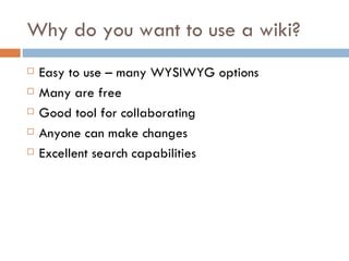 Why do you want to use a wiki? Easy to use – many WYSIWYG options Many are free Good tool for collaborating Anyone can make changes Excellent search capabilities 