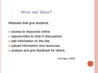 What are Wikis?Websites that give students :access to resources online opportunities to chat in discussions edit information on the site upload information and resources analyse and give feedback for others. (Carrington, 2009)