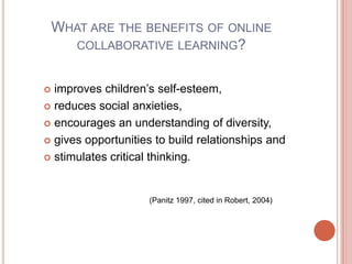 What are the benefits of online collaborative learning?improves children’s self-esteem, reduces social anxieties, encourages an understanding of diversity, gives opportunities to build relationships and stimulates critical thinking.(Panitz 1997, cited in Robert, 2004) 