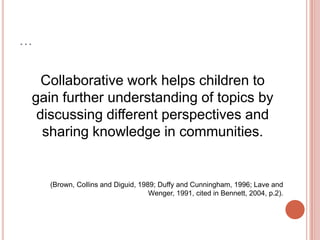 …Collaborative work helps children togain further understanding of topics by discussing different perspectives and sharing knowledge in communities.(Brown, Collins and Diguid, 1989; Duffy and Cunningham, 1996; Lave and Wenger, 1991, cited in Bennett, 2004, p.2). 