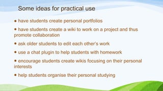 Some ideas for practical use
● have students create personal portfolios
● have students create a wiki to work on a project and thus
promote collaboration
● ask older students to edit each other’s work
● use a chat plugin to help students with homework
● encourage students create wikis focusing on their personal
interests
● help students organise their personal studying
 