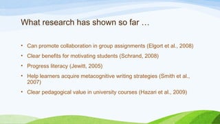 What research has shown so far …
• Can promote collaboration in group assignments (Elgort et al., 2008)
• Clear benefits for motivating students (Schrand, 2008)
• Progress literacy (Jewitt, 2005)
• Help learners acquire metacognitive writing strategies (Smith et al.,
2007)
• Clear pedagogical value in university courses (Hazari et al., 2009)
 