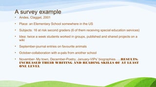 A survey example
• Andes, Clagget, 2001
• Place: an Elementary School somewhere in the US
• Subjects: 16 at risk second graders (6 of them receiving special education services)
• Idea: twice a week students worked in groups, published and shared projects on a
wiki
• September-journal entries on favourite animals
• October-collaboration with e-pals from another school
• November- My town, December-Poetry, January-VIPs’ biographies…..RESULTS:
INCREASED THEIR WRITING AND READING SKILLS OF AT LEAST
ONE LEVEL
 