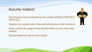 Security matters!
Security level can be selected by the creator (PUBLIC-PROTECTED-
PRIVATE)
Teacher can monitor who, when and what action a wiki member takes
Every version of a page is kept and therefore you can track past
content
Deviant behaviour can be also traced
 