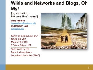 Wikis and Networks and Blogs, Oh My! (or, we built it, but they didn’t  come!) Larry Edelman larry.edelmen@ucdenver.edu  and Stephen Luke sluke@aed.org Wikis, and Networks, and Blogs, Oh My!  March 23, 2010 3:00 – 4:30 p.m. ET Sponsored by the  Technical Assistance Coordination Center (TACC) 1 