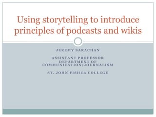 JEREMY SARACHAN ASSISTANT PROFESSOR DEPARTMENT OFCOMMUNICATION/JOURNALISM ST. JOHN FISHER COLLEGE Using storytelling to introduce principles of podcasts and wikis 