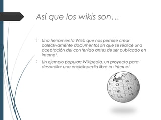 Así que los wikis son…
 Una herramienta Web que nos permite crear
colectivamente documentos sin que se realice una
aceptación del contenido antes de ser publicado en
Internet.
 Un ejemplo popular: Wikipedia, un proyecto para
desarrollar una enciclopedia libre en Internet.
 