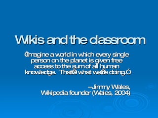 Wikis and the classroom “ Imagine a world in which every single person on the planet is given free access to the sum of all human knowledge.  That’s what we’re doing.” --Jimmy Wales, Wikipedia founder (Wales, 2004) 