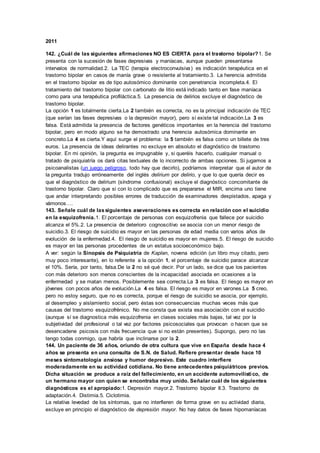 2011
142. ¿Cuál de las siguientes afirmaciones NO ES CIERTA para el trastorno bipolar?1. Se
presenta con la sucesión de fases depresivas y maníacas, aunque pueden presentarse
intervalos de normalidad.2. La TEC (terapia electroconvulsiva) es indicación terapéutica en el
trastorno bipolar en casos de manía grave o resistente al tratamiento.3. La herencia admitida
en el trastorno bipolar es de tipo autosómico dominante con penetrancia incompleta.4. El
tratamiento del trastorno bipolar con carbonato de litio está indicado tanto en fase maníaca
como para una terapéutica profiláctica.5. La presencia de delirios excluye el diagnóstico de
trastorno bipolar.
La opción 1 es totalmente cierta.La 2 también es correcta, no es la principal indicación de TEC
(que serían las fases depresivas o la depresión mayor), pero sí existe tal indicación.La 3 es
falsa. Está admitida la presencia de factores genéticos importantes en la herencia del trastorno
bipolar, pero en modo alguno se ha demostrado una herencia autosómica dominante en
concreto.La 4 es cierta.Y aquí surge el problema: la 5 también es falsa como un billete de tres
euros. La presencia de ideas delirantes no excluye en absoluto el diagnóstico de trastorno
bipolar. En mi opinión, la pregunta es impugnable y, si queréis hacerlo, cualquier manual o
tratado de psiquiatría os dará citas textuales de lo incorrecto de ambas opciones. Si jugamos a
psicoanalistas (un juego peligroso, todo hay que decirlo), podríamos interpretar que el autor de
la pregunta tradujo erróneamente del inglés delirium por delirio, y que lo que quería decir es
que el diagnóstico de delirium (síndrome confusional) excluye el diagnóstico concomitante de
trastorno bipolar. Claro que si con lo complicado que es prepararse el MIR, encima uno tiene
que andar interpretando posibles errores de traducción de examinadores despistados, apaga y
vámonos….
143. Señale cuál de lassiguientes aseveraciones es correcta en relación con el suicidio
en la esquizofrenia.1. El porcentaje de personas con esquizofrenia que fallece por suicidio
alcanza el 5%.2. La presencia de deterioro cognoscitivo se asocia con un menor riesgo de
suicidio.3. El riesgo de suicidio es mayor en las personas de edad media con varios años de
evolución de la enfermedad.4. El riesgo de suicidio es mayor en mujeres.5. El riesgo de suicidio
es mayor en las personas procedentes de un estatus socioeconómico bajo.
A ver: según la Sinopsis de Psiquiatría de Kaplan, novena edición (un libro muy citado, pero
muy poco interesante), en lo referente a la opción 1, el porcentaje de suicidio parace alcanzar
el 10%. Sería, por tanto, falsa.De la 2 no sé qué decir. Por un lado, se dice que los pacientes
con más deterioro son menos conscientes de la incapacidad asociada en ocasiones a la
enfermedad y se matan menos. Posiblemente sea correcta.La 3 es falsa. El riesgo es mayor en
jóvenes con pocos años de evolución.La 4 es falsa. El riesgo es mayor en varones.La 5 creo,
pero no estoy seguro, que no es correcta, porque el riesgo de suicidio se asocia, por ejemplo,
al desempleo y aislamiento social, pero éstas son consecuencias muchas veces más que
causas del trastorno esquizofrénico. No me consta que exista esa asociación con el suicidio
(aunque sí se diagnostica más esquizofrenia en clases sociales más bajas, tal vez por la
subjetividad del profesional o tal vez por factores psicosociales que provocan o hacen que se
desencadene psicosis con más frecuencia que si no están presentes). Supongo, pero no las
tengo todas conmigo, que habría que inclinarse por la 2.
144. Un paciente de 36 años, oriundo de otra cultura que vive en España desde hace 4
años se presenta en una consulta de S.N. de Salud. Refiere presentar desde hace 10
meses sintomatología ansiosa y humor depresivo. Este cuadro interfiere
moderadamente en su actividad cotidiana. No tiene antecedentes psiquiátricos previos.
Dicha situación se produce a raíz del fallecimiento, en un accidente automovilístico, de
un hermano mayor con quien se encontraba muy unido. Señalar cuál de los siguientes
diagnósticos es el apropiado:1. Depresión mayor.2. Trastorno bipolar II.3. Trastorno de
adaptación.4. Distimia.5. Ciclotimia.
La relativa levedad de los síntomas, que no interfieren de forma grave en su actividad diaria,
excluye en principio el diagnóstico de depresión mayor. No hay datos de fases hipomaníacas
 