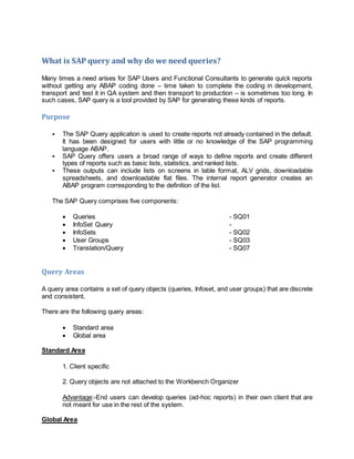 What is SAP query and why do we need queries?
Many times a need arises for SAP Users and Functional Consultants to generate quick reports
without getting any ABAP coding done – time taken to complete the coding in development,
transport and test it in QA system and then transport to production – is sometimes too long. In
such cases, SAP query is a tool provided by SAP for generating these kinds of reports.
Purpose
 The SAP Query application is used to create reports not already contained in the default.
It has been designed for users with little or no knowledge of the SAP programming
language ABAP.
 SAP Query offers users a broad range of ways to define reports and create different
types of reports such as basic lists, statistics, and ranked lists.
 These outputs can include lists on screens in table format, ALV grids, downloadable
spreadsheets, and downloadable flat files. The internal report generator creates an
ABAP program corresponding to the definition of the list.
The SAP Query comprises five components:
 Queries - SQ01
 InfoSet Query -
 InfoSets - SQ02
 User Groups - SQ03
 Translation/Query - SQ07
Query Areas
A query area contains a set of query objects (queries, Infoset, and user groups) that are discrete
and consistent.
There are the following query areas:
 Standard area
 Global area
Standard Area
1. Client specific
2. Query objects are not attached to the Workbench Organizer
Advantage:-End users can develop queries (ad-hoc reports) in their own client that are
not meant for use in the rest of the system.
Global Area
 