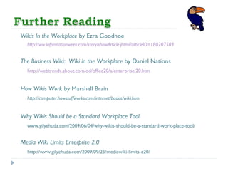 Wikis In the Workplace by Ezra Goodnoe
http://ww.informationweek.com/story/showArticle.jhtml?articleID=180207589
The Business Wiki: Wiki in the Workplace by Daniel Nations
http://webtrends.about.com/od/office20/a/enterprise.20.htm
How Wikis Work by Marshall Brain
http://computer.howstuffworks.com/internet/basics/wiki.htm
Why Wikis Should be a Standard Workplace Tool
www.gilyehuda.com/2009/06/04/why-wikis-should-be-a-standard-work-place-tool/
Media Wiki Limits Enterprise 2.0
http://www.gilyehuda.com/2009/09/25/mediawiki-limits-e20/
 