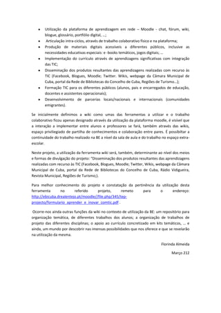 Utilização da plataforma de aprendizagem em rede – Moodle - chat, fórum, wiki,
        blogue, glossário, portfólio digital, …;
         Articulação intra-ciclos, através de trabalho colaborativo físico e na plataforma;
        Produção de materiais digitais acessíveis a diferentes públicos, inclusive as
        necessidades educativas especiais: e -books temáticos, jogos digitais; …
        Implementação do currículo através de aprendizagens significativas com integração
        das TIC;
        Disseminação dos produtos resultantes das aprendizagens realizadas com recurso às
        TIC (Facebook, Blogues, Moodle; Twitter. Wikis, webpage da Câmara Municipal de
        Cuba, portal da Rede de Bibliotecas do Concelho de Cuba, Regiões de Turismo…);
        Formação TIC para os diferentes públicos (alunos, pais e encarregados de educação,
        docentes e assistentes operacionais);
        Desenvolvimento de parcerias locais/nacionais e internacionais (comunidades
        emigrantes).

Se inicialmente definimos a wiki como umas das ferramentas a utilizar e o trabalho
colaborativo ficou apenas designado através da utilização da plataforma moodle, é visível que
a interação a implementar entre alunos e professores se fará, também através das wikis,
espaço priviliegiado de partilha de conhecimentos e colaboração entre pares. É possíbiltar a
continuidade do trabalho realizado na BE a nível da sala de aula e do trabalho no espaço extra-
escolar.

Neste projeto, a utilização da ferramenta wiki será, também, determinante ao nível dos meios
e formas de divulgação do projeto: “Disseminação dos produtos resultantes das aprendizagens
realizadas com recurso às TIC (Facebook, Blogues, Moodle; Twitter, Wikis, webpage da Câmara
Municipal de Cuba, portal da Rede de Bibliotecas do Concelho de Cuba, Rádio Vidigueira,
Revista Municipal, Regiões de Turismo;).

Para melhor conhecimento do projeto e constatação da pertinência da utilização desta
ferramenta       no      referido     projeto,      remeto para    o       endereço:
http://ebicuba.drealentejo.pt/moodle//file.php/345/tep-
projecto/formulario_aprender_e_inovar_comtic.pdf .

Ocorre-nos ainda outras funções da wiki no contexto de utilização da BE: um repositório para
organização temática, de diferentes trabalhos dos alunos; a organização de trabalhos de
projeto das diferentes disciplinas; o apoio ao currículo concretizado em kits temáticos, … e
ainda, um mundo por descobrir nas imensas possibilidades que nos oferece e que se revelarão
na utilização da mesma.

                                                                              Florinda Almeida

                                                                                    Março 212
 
