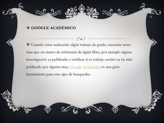  GOOGLE ACADÉMICO
 Cuando estas realizando algún trabajo de grado, necesitas tener
mas que un marco de referencia de algún libro, por ejemplo alguna
investigación ya publicada o verificar si tu trabajo escrito ya ha sido
publicado por alguien mas, Google Academico es una gran
herramienta para este tipo de búsquedas.
 