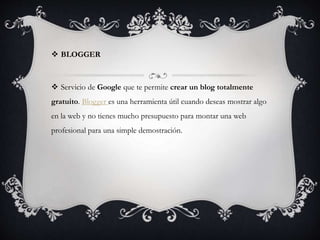  BLOGGER
 Servicio de Google que te permite crear un blog totalmente
gratuito. Blogger es una herramienta útil cuando deseas mostrar algo
en la web y no tienes mucho presupuesto para montar una web
profesional para una simple demostración.
 