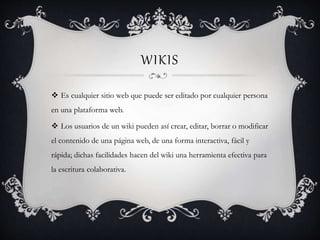 WIKIS
 Es cualquier sitio web que puede ser editado por cualquier persona
en una plataforma web.
 Los usuarios de un wiki pueden así crear, editar, borrar o modificar
el contenido de una página web, de una forma interactiva, fácil y
rápida; dichas facilidades hacen del wiki una herramienta efectiva para
la escritura colaborativa.
 