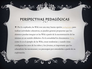 PERSPECTIVAS PEDAGÓGICAS
 Por lo explicado, las Wiki son una muy buena opción pedagógica para
realizar actividades educativas, se pueden generar propuestas que los
alumnos puedan integrar en las Wiki a partir de la reconstrucción de las
mismas en un sentido didáctico. En la actualidad los documentos Web,
como lo es el ejemplo de las Wiki, crean tendencias y cuando éstas
configuran los usos de los niños y los jóvenes, es importante que los
educadores las reconozcan y se preocupen por entenderlas a partir de su
exploración.
 
