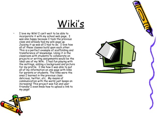 Wiki’s I love my Wiki! I can’t wait to be able to incorporate it with my school web page.  I was also happy because I took the previous class and already had my wiki page up.  Jazzing it up was all I had to do.  I love how all of these classes build upon each other. This is a perfect example of scaffolding and transference of knowledge. Using it in the classroom with students to collaborate on projects or writing assignments would be the ideal use of my Wiki.  I had fun playing with the settings, adding a background and picture for my profile.  I like how I was able to put all of my information on one page with links for parents or students. The links were the ones I learned in the previous class: delicious, twitter, etc.  My means of communication with the world just keeps on increasing! This project was fun and user friendly! I even know how to upload a link to my page! 
