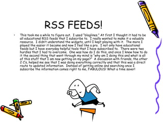 RSS FEEDS! This took me a while to figure out.  I used “bloglines.” At first I thought it had to be all educational RSS feeds that I subscribe to.  I really wanted to make it a valuable resource.  I didn’t understand the widgets, until I kept playing with it.  The more I played the easier it became and now I feel like a pro.  I not only have educational feeds but I have everyday helpful tools that I have subscribed to.  There were two hurdles that I had to overcome.  One was how do I do this, and once I knew how to do it the second thing that went through my mind is “why am I doing this and what is all of this stuff that I am now getting on my page?”  A discussion with friends, the other 2 C’s, helped me see that I was doing everything correctly and that this was a direct route to updated information.  Instead of getting online and searching once I subscribe the information comes right to me, FABULOUS! What a time saver! 