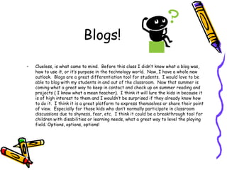 Blogs! Clueless, is what came to mind.  Before this class I didn’t know what a blog was, how to use it, or it’s purpose in the technology world.  Now, I have a whole new outlook.  Blogs are a great differentiation tool for students.  I would love to be able to blog with my students in and out of the classroom.  Now that summer is coming what a great way to keep in contact and check up on summer reading and projects ( I know what a mean teacher).  I think it will lure the kids in because it is of high interest to them and I wouldn’t be surprised if they already know how to do it.  I think it is a great platform to express themselves or share their point of view.  Especially for those kids who don’t normally participate in classroom discussions due to shyness, fear, etc.  I think it could be a breakthrough tool for children with disabilities or learning needs, what a great way to level the playing field. Options, options, options! 