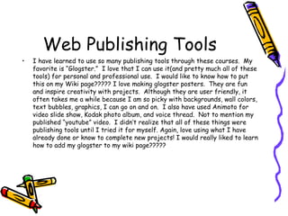 Web Publishing Tools I have learned to use so many publishing tools through these courses.  My favorite is “Glogster.”  I love that I can use it(and pretty much all of these tools) for personal and professional use.  I would like to know how to put this on my Wiki page????? I love making glogster posters.  They are fun and inspire creativity with projects.  Although they are user friendly, it often takes me a while because I am so picky with backgrounds, wall colors, text bubbles, graphics, I can go on and on.  I also have used Animoto for video slide show, Kodak photo album, and voice thread.  Not to mention my published “youtube” video.  I didn’t realize that all of these things were publishing tools until I tried it for myself. Again, love using what I have already done or know to complete new projects! I would really liked to learn how to add my glogster to my wiki page????? 