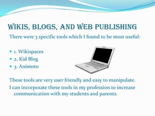 Wikis, Blogs, and Web PublishingThere were 3 specific tools which I found to be most useful:1. Wikispaces2. Kid Blog3. AnimotoThese tools are very user friendly and easy to manipulate.I can incorporate these tools in my profession to increase communication with my students and parents. 